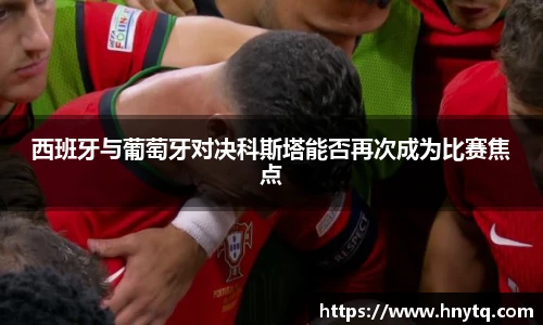 西班牙与葡萄牙对决科斯塔能否再次成为比赛焦点